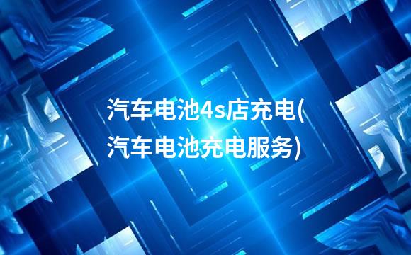 汽车电池4s店充电(汽车电池充电服务)