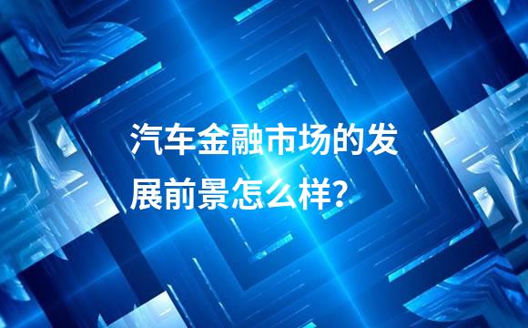 汽车金融市场的发展前景怎么样？
