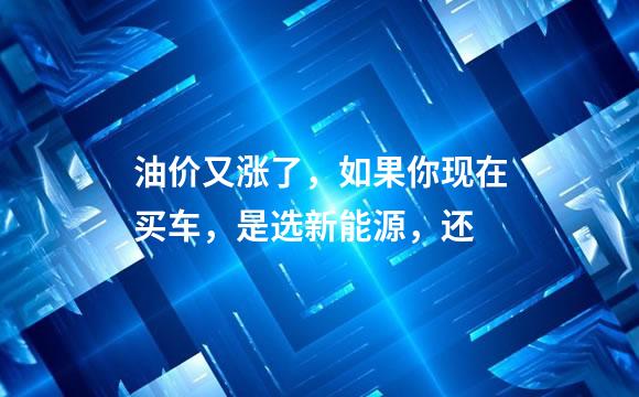 油价又涨了，如果你现在买车，是选新能源，还