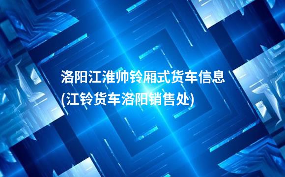 洛阳江淮帅铃厢式货车信息(江铃货车洛阳销售处)