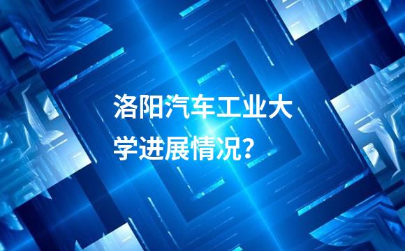 洛阳汽车工业大学进展情况？