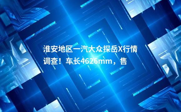 淮安地区一汽大众探岳X行情调查！车长4626mm，售