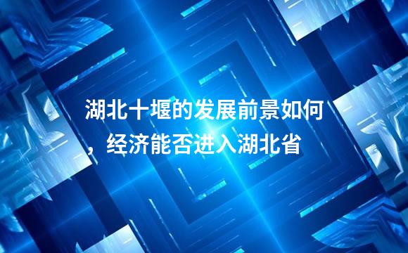湖北十堰的发展前景如何，经济能否进入湖北省