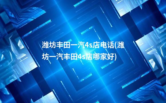 潍坊丰田一汽4s店电话(潍坊一汽丰田4s店哪家好)
