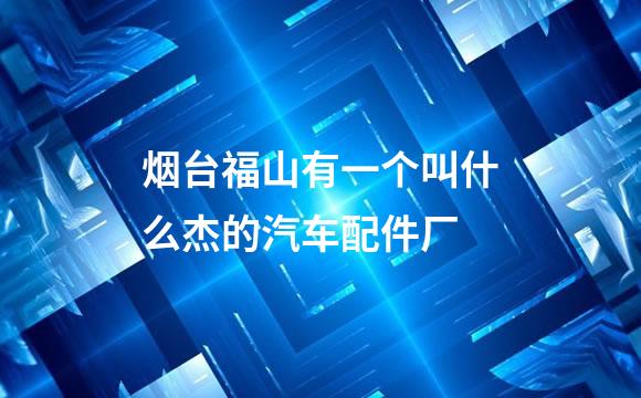 烟台福山有一个叫什么杰的汽车配件厂