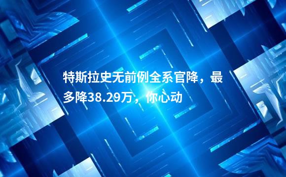 特斯拉史无前例全系官降，最多降38.29万，你心动