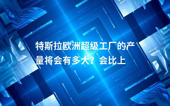 特斯拉欧洲超级工厂的产量将会有多大？会比上