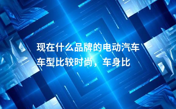 现在什么品牌的电动汽车车型比较时尚，车身比