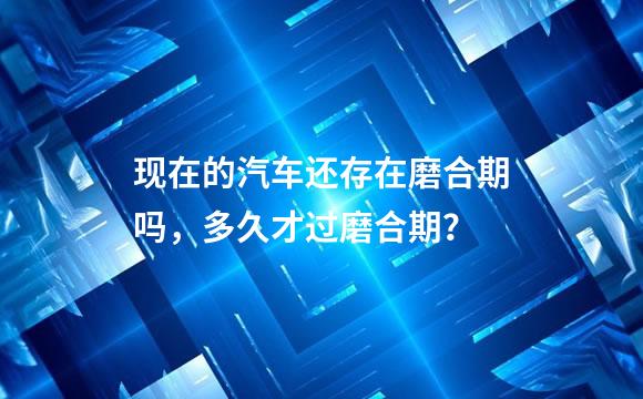 现在的汽车还存在磨合期吗，多久才过磨合期？