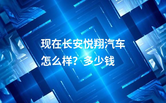 现在长安悦翔汽车怎么样？多少钱
