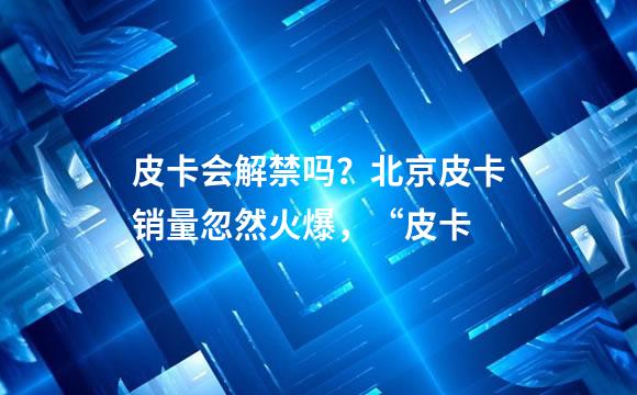 皮卡会解禁吗？北京皮卡销量忽然火爆，“皮卡