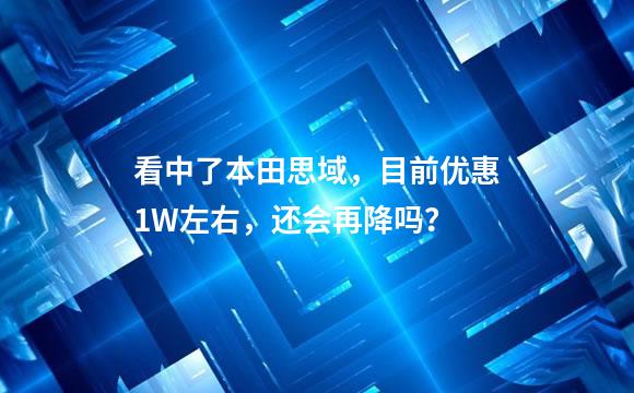 看中了本田思域，目前优惠1W左右，还会再降吗？