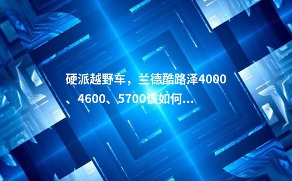 硬派越野车，兰德酷路泽4000、4600、5700该如何选