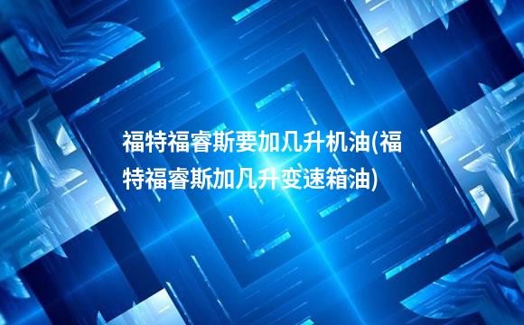 福特福睿斯要加几升机油(福特福睿斯加几升变速箱油)