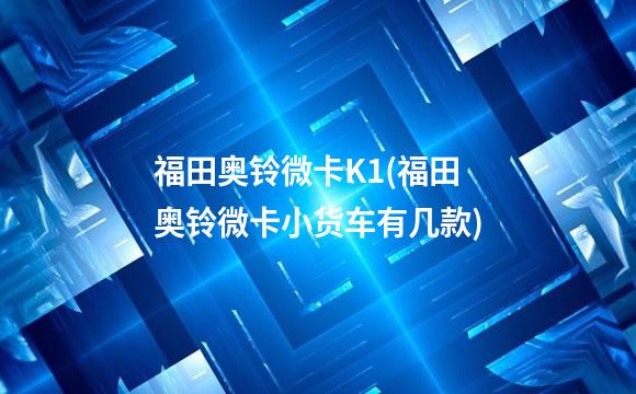 福田奥铃微卡K1(福田奥铃微卡小货车有几款)