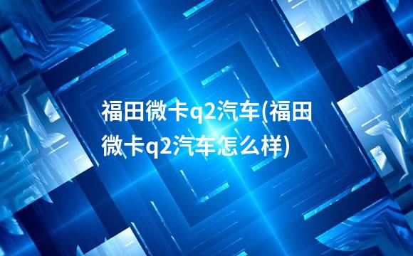福田微卡q2汽车(福田微卡q2汽车怎么样)