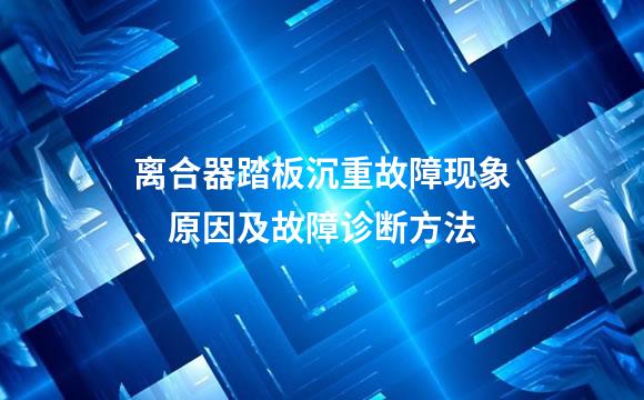离合器踏板沉重故障现象、原因及故障诊断方法