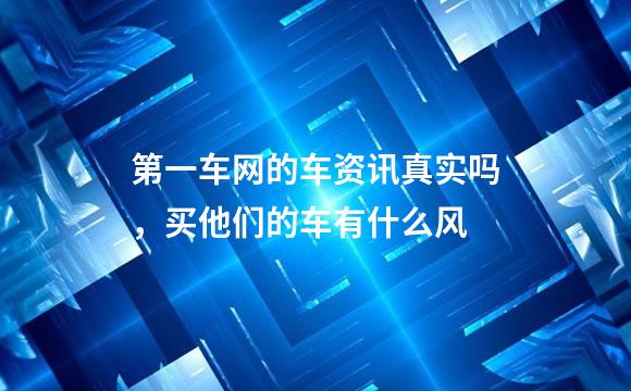第一车网的车资讯真实吗，买他们的车有什么风