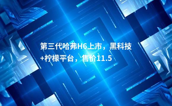 第三代哈弗H6上市，黑科技+柠檬平台，售价11.5