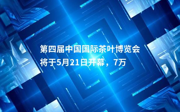 第四届中国国际茶叶博览会将于5月21日开幕，7万