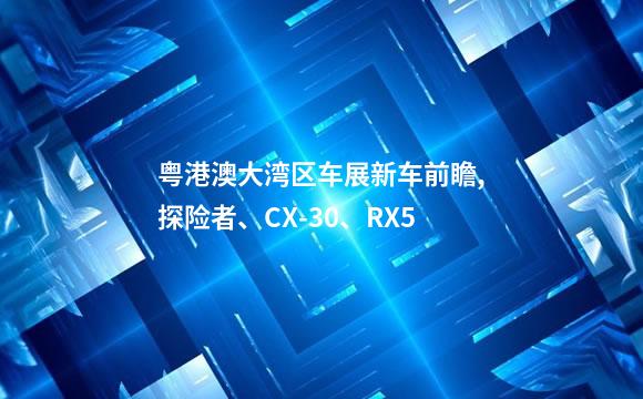 粤港澳大湾区车展新车前瞻,探险者、CX-30、RX5