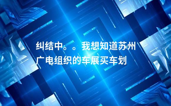 纠结中。。我想知道苏州广电组织的车展买车划