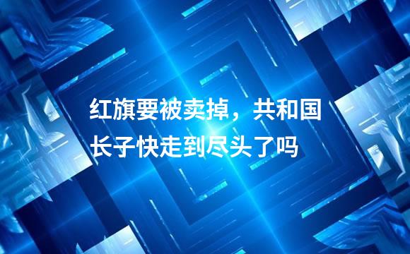 红旗要被卖掉，共和国长子快走到尽头了吗