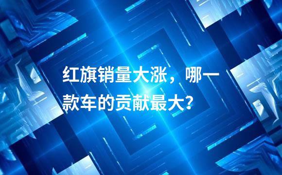 红旗销量大涨，哪一款车的贡献最大？