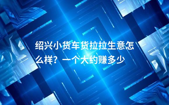 绍兴小货车货拉拉生意怎么样？一个大约赚多少