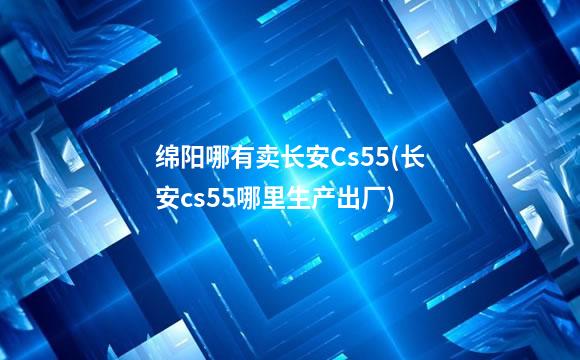 绵阳哪有卖长安Cs55(长安cs55哪里生产出厂)