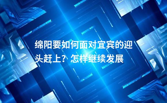 绵阳要如何面对宜宾的迎头赶上？怎样继续发展