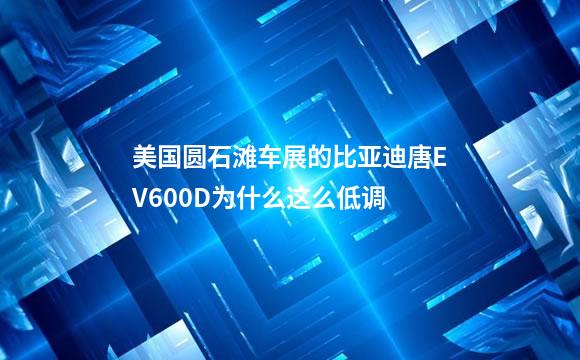 美国圆石滩车展的比亚迪唐EV600D为什么这么低调