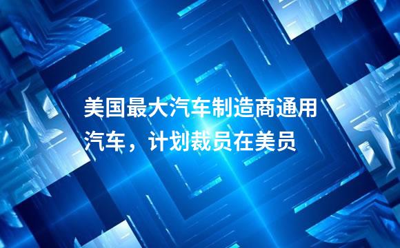 美国最大汽车制造商通用汽车，计划裁员在美员