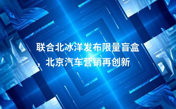 联合北冰洋发布限量盲盒，北京汽车营销再创新