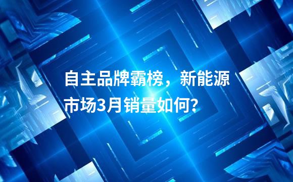 自主品牌霸榜，新能源市场3月销量如何？