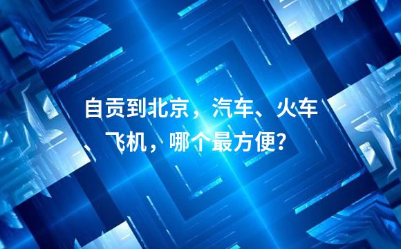 自贡到北京，汽车、火车、飞机，哪个最方便？