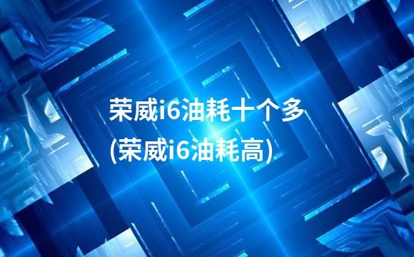 荣威i6油耗十个多(荣威i6油耗高)
