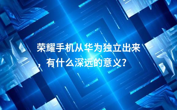 荣耀手机从华为独立出来，有什么深远的意义？