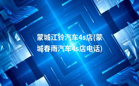 蒙城江铃汽车4s店(蒙城春雨汽车4s店电话)