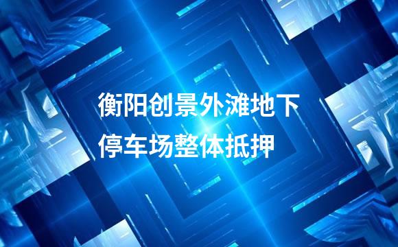 衡阳创景外滩地下停车场整体抵押