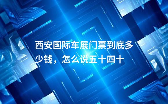 西安国际车展门票到底多少钱，怎么说五十四十