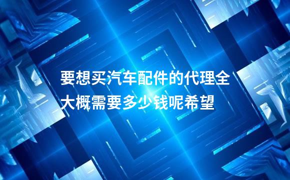 要想买汽车配件的代理全大概需要多少钱呢希望