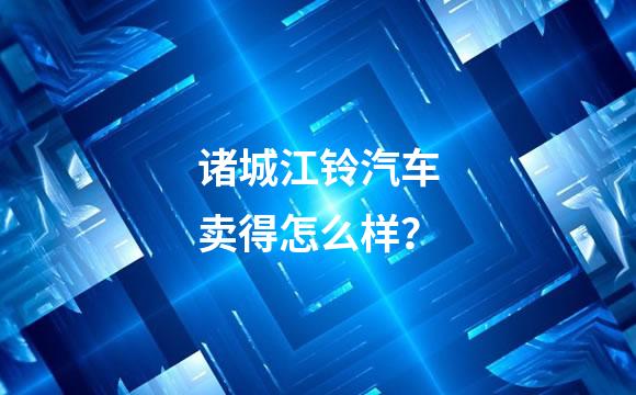 诸城江铃汽车卖得怎么样？