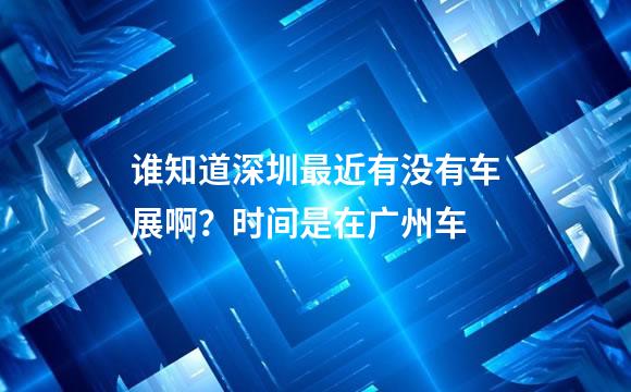 谁知道深圳最近有没有车展啊？时间是在广州车