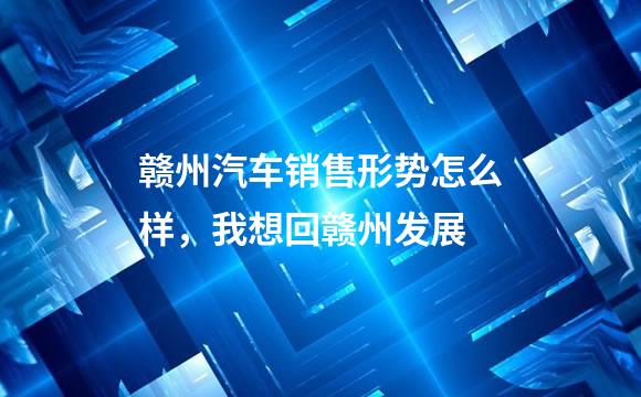 赣州汽车销售形势怎么样，我想回赣州发展