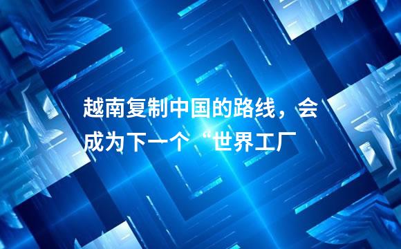越南复制中国的路线，会成为下一个“世界工厂
