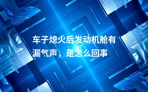 车子熄火后发动机舱有漏气声，是怎么回事