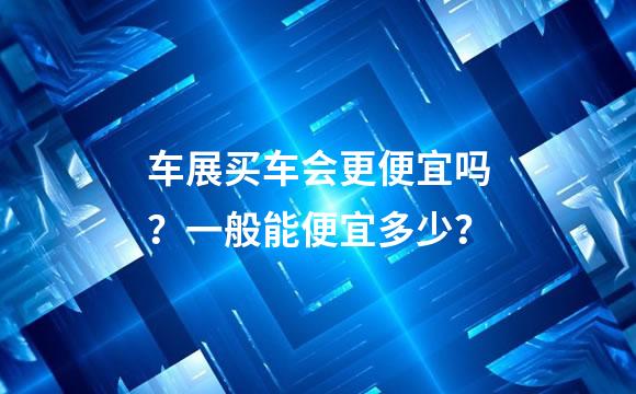 车展买车会更便宜吗？一般能便宜多少？