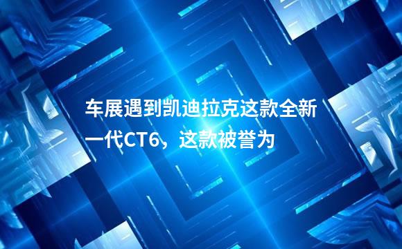 车展遇到凯迪拉克这款全新一代CT6，这款被誉为