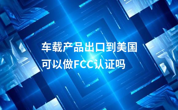 车载产品出口到美国可以做FCC认证吗